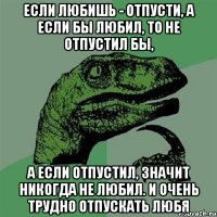 если любишь - отпусти, а если бы любил, то не отпустил бы, а если отпустил, значит никогда не любил. и очень трудно отпускать любя