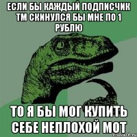 Если бы каждый подписчик тм скинулся бы мне по 1 рублю то я бы мог купить себе неплохой мот