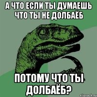 а что если ты думаешь что ты не долбаёб потому что ты долбаёб?