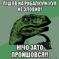 пішов на рибалку!ніхуя не зловив! НІЧО ЗАТО ПРОЙШОВСЯ!!