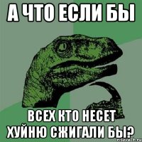 а что если бы всех кто несет хуйню сжигали бы?