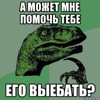 а может мне помочь тебе его выебать?