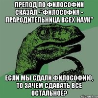 Препод по философии сказал -"Философия - прародительница всех наук" Если мы сдали философию, то зачем сдавать все остальное?