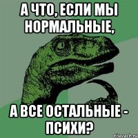 А что, если мы нормальные, А все остальные - психи?