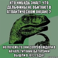 Кто нибудь знает, что дельфины не обитают в Атлантическом океане ? Но почему то они сопровождали в начале Титаник)батарейки вышли в 1912 году?