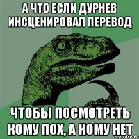 А ЧТО ЕСЛИ ДУРНЕВ ИНСЦЕНИРОВАЛ ПЕРЕВОД чтобы посмотреть кому пох, а кому нет