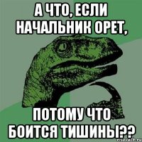 а что, если начальник орет, потому что боится тишины??