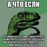 А что если На самом деле на земле динозавры не вымерли, а создали портал в другой мир и ушли туда не оставив следов и имитировав свою гибель?