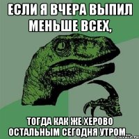 Если я вчера выпил меньше всех, тогда как же херово остальным сегодня утром...