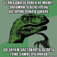 если один человек не может запомнить всю хрень которую учил в школе до зачем заставлять делать тоже самое учеников