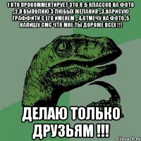 1 кто прокомментирует это я :5 классов на фото ,.2.я выполню 3 любых желания .,3.нарисую граффити с его именем ., 4.отмечу на фото.,5 напишу смс что мне ты дороже всех !!! Делаю только друзьям !!!