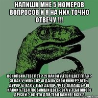 Напиши мне 5 номеров вопросов и я на них точно отвечу !!! 1)сколько тебе лет ? 2) какой у тебя цвет глаз ? 3) Как учишься? 4) Дашь свой номер? 5)ты дура? 6) Как у тебя дела? 7)Что делаешь? 8) Какой у тебя любимый цвет? 9) А у тебя много друзей ? 10)Что для тебя важнее всех ?