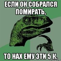 Если он собрался помирать, то нах ему эти 5 к.