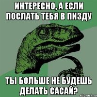 Интересно, а если послать тебя в пизду ты больше не будешь делать сасай?