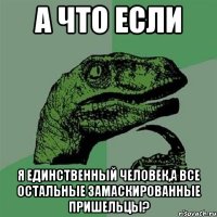 а что если я единственный человек,а все остальные замаскированные пришельцы?