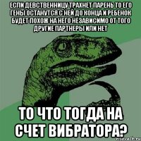 ЕСЛИ ДЕВСТВЕННИЦУ ТРАХНЕТ ПАРЕНЬ ТО ЕГО ГЕНЫ ОСТАНУТСЯ С НЕЙ ДО КОНЦА И РЕБЕНОК БУДЕТ ПОХОЖ НА НЕГО НЕЗАВИСИМО ОТ ТОГО ДРУГИЕ ПАРТНЕРЫ ИЛИ НЕТ ТО ЧТО ТОГДА НА СЧЕТ ВИБРАТОРА?