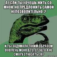 А если ты хочешь жить со мной, но предложить самой непозволительно..? И ты задумала таким образом вовлечь меня в то, от чего я не смогу отказаться?