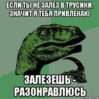 если ты не залез в трусики, значит я тебя привлекаю залезешь - разонравлюсь