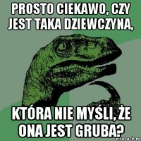 Prosto ciekawо, czy jest taka dziewczyna, która nie myśli, że ona jest gruba?