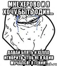 мне херово и я хочу быть один... давай блять и Хелла игнорить чтоб не я один мучался! я гений!