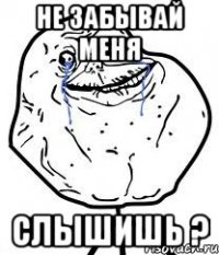 не забывай меня СЛЫШИШЬ ?