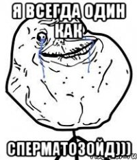 Я всегда один как СПЕРМАТОЗОЙД)))