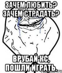 зачем любить? зачем страдать? Врубай кс, пошли играть.
