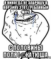 Я никогда не заброшу в корзину этот гребанный мяч С половины поля ! ©Катюша