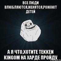 Все люди влюбляются,женятся,рожают детей А я что,хотите TEKKEN KINGом на харде пройду