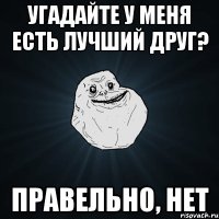 угадайте у меня есть лучший друг? правельно, нет