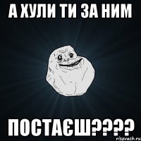 а хули ти за ним постаєш????