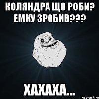 Коляндра що роби? емку зробив??? хахаха...