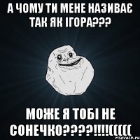 а чому ти мене називає так як ігора??? може я тобі не сонечко????!!!!(((((