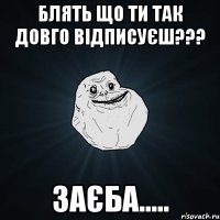 блять що ти так довго відписуєш??? заєба.....