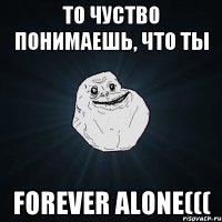 То чуство понимаешь, что ты FOREVER ALONE(((