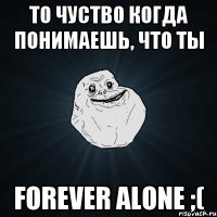 То чуство когда понимаешь, что ты FOREVER ALONE ;(