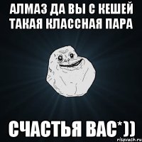 Алмаз да вы с КЕШЕЙ такая классная пара счастья вас*))