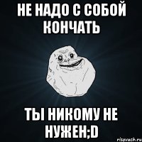 Не надо с собой кончать Ты никому не нужен;D