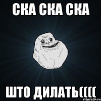 ска ска ска што дилать((((