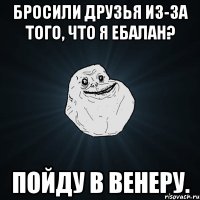 Бросили друзья из-за того, что я ебалан? Пойду в Венеру.