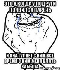 ЭТО Я,КОГДА У ПОДРУГИ ПОЯВИЛСЯ ПАРЕНЬ И ОНА ГУЛЯЕТ С НИМ,ВСЕ ВРЕМЯ С НИМ,МЕНЯ БЛЯТЬ ЗАБЫЛА