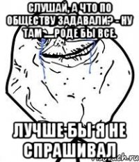 Слушай, а что по обществу задавали? - Ну там .....роде бы все. Лучше бы я не спрашивал