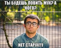 ты будешь ловить мух? а кого? нет.старух!!1