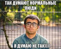 Так думают нормальные люди А я думаю не так))))