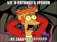 Бл* в пятницу 6 уроков НУ ЗАААЧТО???????