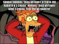 sunday Nurbol:"DIas vstavay, u tebya zhe rabota v 2 chasa" Nurbol:"Dias vstavay uzhe 2 chasa, tebe zhe na rabotu" 