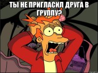 Ты не пригласил друга в группу? 