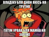 владіку бля диви якісь ня трутив гатім урвав бля мамка ня заріже