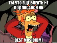 ты что ещё блеать не подписался на Best Music[bm]