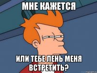 Мне кажется Или тебе лень меня встретить?